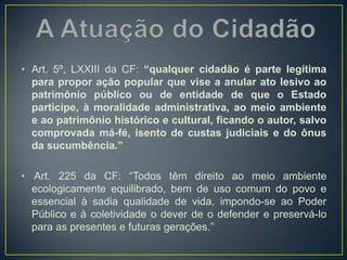 • Art. 5º, LXXIII da CF: “qualquer cidadão é parte legítima
para propor ação popular que vise a anular ato lesivo ao
patrimônio público ou de entidade de que o Estado
participe, à moralidade administrativa, ao meio ambiente
e ao patrimônio histórico e cultural, ficando o autor, salvo
comprovada má-fé, isento de custas judiciais e do ônus
da sucumbência.”
• Art. 225 da CF: “Todos têm direito ao meio ambiente
ecologicamente equilibrado, bem de uso comum do povo e
essencial à sadia qualidade de vida, impondo-se ao Poder
Público e à coletividade o dever de o defender e preservá-lo
para as presentes e futuras gerações.”
 