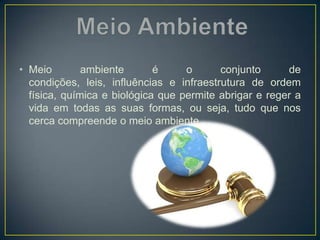 • Meio ambiente é o conjunto de
condições, leis, influências e infraestrutura de ordem
física, química e biológica que permite abrigar e reger a
vida em todas as suas formas, ou seja, tudo que nos
cerca compreende o meio ambiente.
 