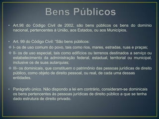 • Art.98 do Código Civil de 2002, são bens públicos os bens do domínio
nacional, pertencentes à União, aos Estados, ou aos Municípios.
• Art. 99 do Código Civil: “São bens públicos:
 I- os de uso comum do povo, tais como rios, mares, estradas, ruas e praças;
 II- os de uso especial, tais como edifícios ou terrenos destinados a serviço ou
estabelecimento da administração federal, estadual, territorial ou municipal,
inclusive os de suas autarquias;
 III- os dominicais, que constituem o patrimônio das pessoas jurídicas de direito
público, como objeto de direito pessoal, ou real, de cada uma dessas
entidades.
• Parágrafo único. Não dispondo a lei em contrário, consideram-se dominicais
os bens pertencentes às pessoas jurídicas de direito público a que se tenha
dado estrutura de direito privado.
 