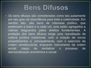 • Os bens difusos são considerados como tais justamente
por seu grau de importância para toda a coletividade. Em
sentido lato, são bens de interesse público, que
pertencem a todos e a cada um, pois estão agregados a
valores resguardos pelos direitos fundamentais. A
proteção dos bens difusos exige uma reavaliação da
cultura jurídica tradicional, com a criação de novos
procedimentos e, principalmente, com o exercício da
ordem constitucional, enquanto instrumento da ordem
social, capaz de revitalizar o processo de
democratização econômica e social.
 