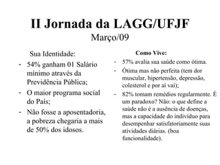 II Jornada da LAGG/UFJF Março/09 Sua Identidade: 54% ganham 01 Salário mínimo através da Previdência Pública; O maior programa social do País; Não fosse a aposentadoria, a pobreza chegaria a mais de 50% dos idosos. Como Vive: 57% avalia sua saúde como ótima. Ótima mas não perfeita (tem dor muscular, hipertensão, depressão, colesterol e por aí vai); 82% tomam remédios regularmente. É um paradoxo? Não: o que define a saúde não é a ausência de doenças, mas a capacidade do indivíduo para desempenhar satisfatoriamente suas atividades diárias. (boa funcionalidade). 