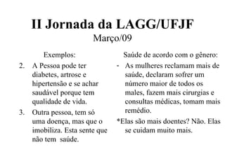 II Jornada da LAGG/UFJF Março/09 Exemplos: A Pessoa pode ter diabetes, artrose e hipertensão e se achar saudável porque tem qualidade de vida. Outra pessoa, tem só uma doença, mas que o imobiliza. Esta sente que não tem  saúde. Saúde de acordo com o gênero: As mulheres reclamam mais de saúde, declaram sofrer um número maior de todos os males, fazem mais cirurgias e consultas médicas, tomam mais remédio. *Elas são mais doentes? Não. Elas se cuidam muito mais. 