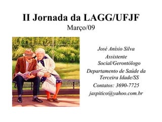 II Jornada da LAGG/UFJF Março/09 José Anísio Silva Assistente Social/Gerontólogo Departamento de Saúde da Terceira Idade/SS Contatos: 3690-7725 [email_address] 
