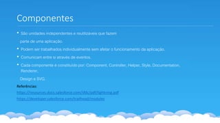 Componentes
• São unidades independentes e reutilizáveis que fazem
parte de uma aplicação.
• Podem ser trabalhados individualmente sem afetar o funcionamento da aplicação.
• Comunicam entre si através de eventos.
• Cada componente é constituído por: Component, Controller, Helper, Style, Documentation,
Renderer,
Design e SVG.
Referências:
https://resources.docs.salesforce.com/sfdc/pdf/lightning.pdf
https://developer.salesforce.com/trailhead/modules
 