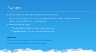 Eventos
• São utilizados para que os componentes possam comunicar entre si.
• São “respostas” às interações do utilizador com os elementos de UI, ou seja, consoante as ações do
utilizador os eventos podem ser, ou não, disparados.
• Existem dois tipos de eventos:
• Component Events: São manipulados pelos componentes.
• Application Events: Podem ser manipulados pela aplicação.
Referências:
https://resources.docs.salesforce.com/sfdc/pdf/lightning.pdf
https://developer.salesforce.com/trailhead/modules
 