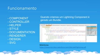 Funcionamento
- COMPONENT
- CONTROLLER
- HELPER
- STYLE
- DOCUMENTATION
- RENDERER
- DESIGN
- SVG
Referências:
https://resources.docs.salesforce.com/sfdc/pdf/lightning.pdf
Quando criamos um Lightning Component é
gerado um Bundle.
 