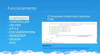 Funcionamento
- COMPONENT
- CONTROLLER
- HELPER
- STYLE
- DOCUMENTATION
- RENDERER
- DESIGN
- SVG
Referências:
https://resources.docs.salesforce.com/sfdc/pdf/lightning.pdf
O Component contém toda a estrutura
HTML.
 