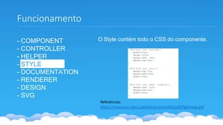 - COMPONENT
- CONTROLLER
- HELPER
- STYLE
- DOCUMENTATION
- RENDERER
- DESIGN
- SVG
Funcionamento
Referências:
https://resources.docs.salesforce.com/sfdc/pdf/lightning.pdf
O Style contém todo o CSS do componente.
 