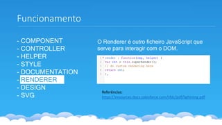 - COMPONENT
- CONTROLLER
- HELPER
- STYLE
- DOCUMENTATION
- RENDERER
- DESIGN
- SVG
Funcionamento
Referências:
https://resources.docs.salesforce.com/sfdc/pdf/lightning.pdf
O Renderer é outro ficheiro JavaScript que
serve para interagir com o DOM.
 