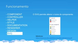 - COMPONENT
- CONTROLLER
- HELPER
- STYLE
- DOCUMENTATION
- RENDERER
- DESIGN
- SVG
Funcionamento
Referências:
https://resources.docs.salesforce.com/sfdc/pdf/lightning.pdf
O SVG permite alterar o ícone do componente.
 