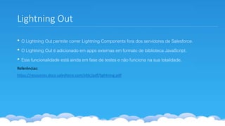 Lightning Out
• O Lightning Out permite correr Lightning Components fora dos servidores de Salesforce.
• O Lightning Out é adicionado em apps externas em formato de biblioteca JavaScript.
• Esta funcionalidade está ainda em fase de testes e não funciona na sua totalidade.
Referências:
https://resources.docs.salesforce.com/sfdc/pdf/lightning.pdf
 