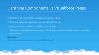 Lightning Components vs Visualforce Pages
• O Lightning Components não substitui as Visualforce Pages.
• Cada uma destas tecnologias tem os seus pontos fortes e os
seus pontos fracos e podem ser utilizados em conjunto.
• Não existe necessidade de migrar para Lightning Components embora em alguns casos seja
aconselhável.
Referências:
https://resources.docs.salesforce.com/sfdc/pdf/lightning.pdf
 