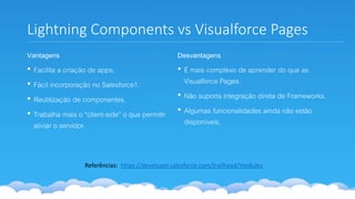 Lightning Components vs Visualforce Pages
Vantagens
• Facilita a criação de apps.
• Fácil incorporação no Salesforce1.
• Reutilização de componentes.
• Trabalha mais o “client-side” o que permitir
aliviar o servidor.
Desvantagens
• É mais complexo de aprender do que as
Visualforce Pages.
• Não suporta integração direta de Frameworks.
• Algumas funcionalidades ainda não estão
disponíveis.
Referências: https://developer.salesforce.com/trailhead/modules
 