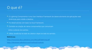 O que é?
• O Lightning Components é uma User Interface Framework de desenvolvimento de aplicações web
dinâmicas para mobile e desktop.
• Foi desenvolvida com base na Aura Framework.
• Consiste na criação de vários componentes que comunicam
entre si através de eventos.
• Utiliza JavaScript do lado do cliente e Apex do lado do servidor.
Referências:
https://resources.docs.salesforce.com/sfdc/pdf/lightning.pdf
https://developer.salesforce.com/trailhead/modules
 
