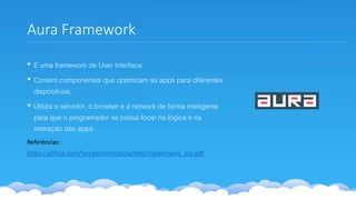 Aura Framework
• É uma framework de User Interface.
• Contém componentes que optimizam as apps para diferentes
dispositivos.
• Utiliza o servidor, o browser e a network de forma inteligente
para que o programador se possa focar na lógica e na
interação das apps.
Referências:
https://github.com/forcedotcom/aura/blob/master/aura_oss.pdf
 