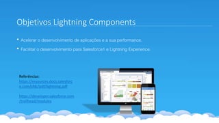 Objetivos Lightning Components
• Acelerar o desenvolvimento de aplicações e a sua performance.
• Facilitar o desenvolvimento para Salesforce1 e Lightning Experience.
Referências:
https://resources.docs.salesforc
e.com/sfdc/pdf/lightning.pdf
https://developer.salesforce.com
/trailhead/modules
 