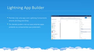 Lightning App Builder
• Permite criar uma app com Lightning Components
através de Drag and Drop.
• Os clientes podem criar as suas próprias apps
juntando os componentes que pretendem.
 