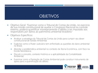 OBJETIVOS
 Objetivo Geral: “Examinar como o Tribunal de Contas da União, no exercício
de sua missão constitucional de auxiliar o Congresso Nacional no controle
externo, poderia quantificar monetariamente o débito a ser imputado aos
responsáveis por danos ao patrimônio ambiental brasileiro.”
 Objetivos Específicos:
 Analisar a estratégia do Tribunal de Contas da União para cumprir seu dever
constitucional de Gestão Ambiental;
 Explicitar como o Poder Judiciário tem enfrentado as questões do dano ambiental
no Brasil;
 Abordar a problemática ambiental no contexto da Teoria Econômica, com foco na
Escola Neoclássica;
 Discutir o conceito, contexto histórico e a aplicabilidade da Contabilidade
Ambiental;
 Examinar como a Prestação de Contas Ambiental pode constituir instrumento de
apoio para a quantificação do débito.
 
