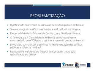 PROBLEMATIZAÇÃO
 Hipóteses de ocorrências de danos ao patrimônio público ambiental;
 Tema abrange dimensões: econômica, social, cultural e ecológica;
 Responsabilidade do Tribunal de Contas com a Gestão Ambiental;
 O Potencial da A Contabilidade Ambiental como instrumento
recomendado pelo TCU para o aprimoramento da gestão ambiental
 Limitações, contradições e conflitos na implementação das políticas
públicas ambientais no Brasil;
 Metodologia ineficiente do Tribunal de Contas da União para
quantificação do débito;
 