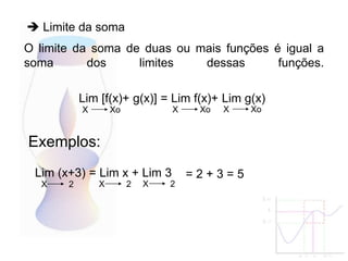 O limite da soma de duas ou mais funções é igual a
soma dos limites dessas funções.
Lim [f(x)+ g(x)] = Lim f(x)+ Lim g(x)
X Xo
Exemplos:
X Xo X Xo
Lim (x+3) = Lim x + Lim 3
X 2 X 2 X 2
= 2 + 3 = 5
 Limite da soma
 