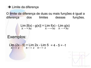 O limite da diferença de duas ou mais funções é igual a
diferença dos limites dessas funções.
Lim [f(x) - g(x)] = Lim f(x) - Lim g(x)
X Xo
Exemplos:
X Xo X Xo
Lim (2x - 5) = Lim 2x - Lim 5
X 2 X 2 X 2
= 4 - 5 = -1
 Limite da diferença
 