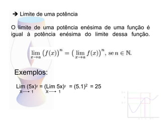 O limite de uma potência enésima de uma função é
igual à potência enésima do limite dessa função.
Exemplos:
 Limite de uma potência
Lim (5x)2 = (Lim 5x)2 = (5.1)2 = 25
X 1 X 1
 