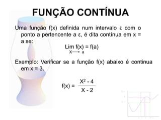 FUNÇÃO CONTÍNUA
Uma função f(x) definida num intervalo ε com o
ponto a pertencente a ε, é dita contínua em x =
a se:
Lim f(x) = f(a)
X a
Exemplo: Verificar se a função f(x) abaixo é continua
em x = 3.
X2 - 4
X - 2
f(x) =
 