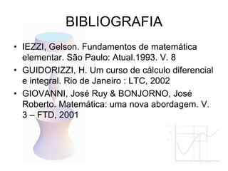 BIBLIOGRAFIA
• IEZZI, Gelson. Fundamentos de matemática
elementar. São Paulo: Atual.1993. V. 8
• GUIDORIZZI, H. Um curso de cálculo diferencial
e integral. Rio de Janeiro : LTC, 2002
• GIOVANNI, José Ruy & BONJORNO, José
Roberto. Matemática: uma nova abordagem. V.
3 – FTD, 2001
 