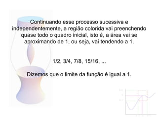 Continuando esse processo sucessiva e
independentemente, a região colorida vai preenchendo
quase todo o quadro inicial, isto é, a área vai se
aproximando de 1, ou seja, vai tendendo a 1.
1/2, 3/4, 7/8, 15/16, ...
Dizemos que o limite da função é igual a 1.
 