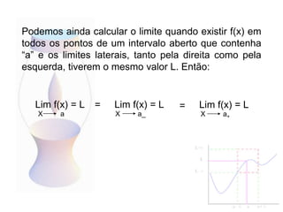 Lim f(x) = L
X a
Podemos ainda calcular o limite quando existir f(x) em
todos os pontos de um intervalo aberto que contenha
“a” e os limites laterais, tanto pela direita como pela
esquerda, tiverem o mesmo valor L. Então:
Lim f(x) = L
X a_
Lim f(x) = L
X a+
= =
 