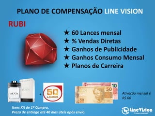 PLANO DE COMPENSAÇÃO LINE VISION
★ Valor da Adesão: R$600,00
★ 60 Lances mensal
★ % Vendas Diretas
★ Ganhos de Publicidade
★ Ganhos Consumo Mensal
★ Planos de Carreira
Itens Kit de 1ª Compra.
Prazo de entrega até 40 dias úteis após envio.
RUBI
Ativação mensal é
R$ 60
+
 