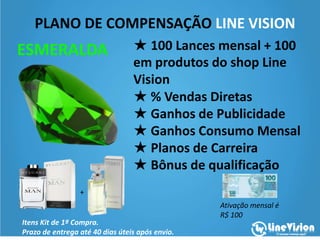 PLANO DE COMPENSAÇÃO LINE VISION
ESMERALDA
Itens Kit de 1ª Compra.
Prazo de entrega até 40 dias úteis após envio.
Ativação mensal é
R$ 100
+
★ Valor da Adesão:R$1000,00
★ 100 Lances mensal +produtos
do shop Line Vision
★ % Vendas Diretas
★ Ganhos de Publicidade
★ Ganhos Consumo Mensal
★ Planos de Carreira
★ Bônus de qualificação
 