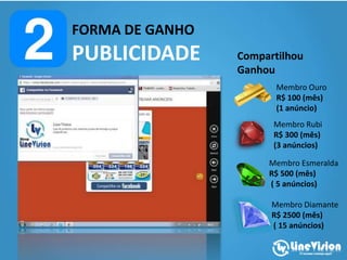 FORMA DE GANHO
PUBLICIDADE Compartilhou
Ganhou
Membro Ouro
R$ 100 (mês)
(1 anúncio)
Membro Rubi
R$ 300 (mês)
(3 anúncios)
Membro Esmeralda
R$ 500 (mês)
( 5 anúncios)
Membro Diamante
R$ 2500 (mês)
( 15 anúncios)
 