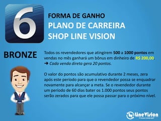 FORMA DE GANHO
PLANO DE CARREIRA
SHOP LINE VISION
BRONZE Todos os revendedores que atingirem 500 a 1000 pontos em
vendas no mês ganhará um bônus em dinheiro de R$ 200,00.
➜ Cada venda direta gera 20 pontos.
O valor do pontos são acumulativo durante 2 meses, zera
após este período para que o revendedor possa se enquadrar
novamente para alcançar a meta. Se o revendedor durante
um período de 60 dias bater os 1.000 pontos seus pontos
serão zerados para que ele possa passar para o próximo nível.
 