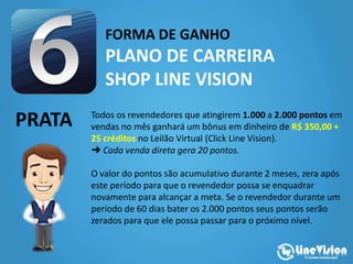 FORMA DE GANHO
PLANO DE CARREIRA
SHOP LINE VISION
PRATA Todos os revendedores que atingirem 1.000 a 2.000 pontos em
vendas no mês ganhará um bônus em dinheiro de R$ 350,00 +
25 créditos no Leilão Virtual (Click Line Vision).
➜ Cada venda direta gera 20 pontos.
O valor do pontos são acumulativo durante 2 meses, zera após
este período para que o revendedor possa se enquadrar
novamente para alcançar a meta. Se o revendedor durante um
período de 60 dias bater os 2.000 pontos seus pontos serão
zerados para que ele possa passar para o próximo nível.
 