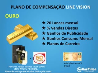 PLANO DE COMPENSAÇÃO LINE VISION
Itens Kit de 1ª Compra.
★ Valor da Adesão: R$200,00
★ 20 Lances mensal
★ % Vendas Diretas
★ Ganhos de Publicidade
★ Ganhos Consumo Mensal
★ Planos de Carreira
OURO
Ativação mensal é
R$ 20
+
Perfume Adidas intense touch 100ml
Prazo de entrega até 40 dias úteis após envio.
 