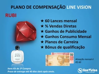 PLANO DE COMPENSAÇÃO LINE VISION
★ 60 Lances mensal
★ % Vendas Diretas
★ Ganhos de Publicidade
★ Ganhos Consumo Mensal
★ Planos de Carreira
★ Bônus de qualificação
Itens Kit de 1ª Compra.
Prazo de entrega até 40 dias úteis após envio.
RUBI
Ativação mensal é
R$ 60
 