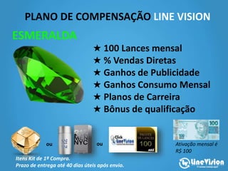 PLANO DE COMPENSAÇÃO LINE VISION
★ 100 Lances mensal
★ % Vendas Diretas
★ Ganhos de Publicidade
★ Ganhos Consumo Mensal
★ Planos de Carreira
★ Bônus de qualificação
ESMERALDA
ou ou
Itens Kit de 1ª Compra.
Prazo de entrega até 40 dias úteis após envio.
Ativação mensal é
R$ 100
 