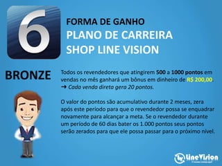 FORMA DE GANHO
PLANO DE CARREIRA
SHOP LINE VISION
BRONZE Todos os revendedores que atingirem 500 a 1000 pontos em
vendas no mês ganhará um bônus em dinheiro de R$ 200,00.
➜ Cada venda direta gera 20 pontos.
O valor do pontos são acumulativo durante 2 meses, zera
após este período para que o revendedor possa se enquadrar
novamente para alcançar a meta. Se o revendedor durante
um período de 60 dias bater os 1.000 pontos seus pontos
serão zerados para que ele possa passar para o próximo nível.
 