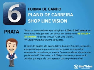 FORMA DE GANHO
PLANO DE CARREIRA
SHOP LINE VISION
PRATA Todos os revendedores que atingirem 1.000 a 2.000 pontos em
vendas no mês ganhará um bônus em dinheiro de R$ 350,00 +
25 créditos no Leilão Virtual (Click Line Vision).
➜ Cada venda direta gera 20 pontos.
O valor do pontos são acumulativo durante 2 meses, zera após
este período para que o revendedor possa se enquadrar
novamente para alcançar a meta. Se o revendedor durante um
período de 60 dias bater os 2.000 pontos seus pontos serão
zerados para que ele possa passar para o próximo nível.
 