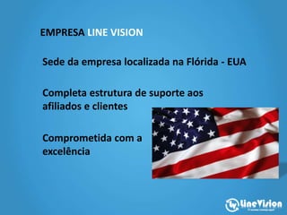 EMPRESA LINE VISION
Sede da empresa localizada na Flórida - EUA
Completa estrutura de suporte aos
afiliados e clientes
Comprometida com a
excelência
 