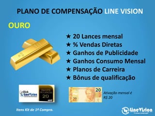PLANO DE COMPENSAÇÃO LINE VISION
Itens Kit de 1ª Compra.
★ 20 Lances mensal
★ % Vendas Diretas
★ Ganhos de Publicidade
★ Ganhos Consumo Mensal
★ Planos de Carreira
★ Bônus de qualificação
OURO
Ativação mensal é
R$ 20
 
