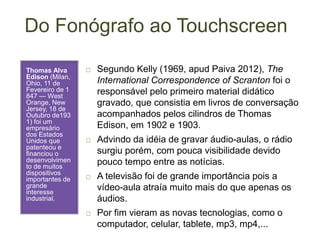 Do Fonógrafo ao Touchscreen
Thomas Alva
Edison (Milan,
Ohio, 11 de
Fevereiro de 1
847 — West
Orange, New
Jersey, 18 de
Outubro de193
1) foi um
empresário
dos Estados
Unidos que
patenteou e
financiou o
desenvolvimen
to de muitos
dispositivos
importantes de
grande
interesse
industrial.
 Segundo Kelly (1969, apud Paiva 2012), The
International Correspondence of Scranton foi o
responsável pelo primeiro material didático
gravado, que consistia em livros de conversação
acompanhados pelos cilindros de Thomas
Edison, em 1902 e 1903.
 Advindo da idéia de gravar áudio-aulas, o rádio
surgiu porém, com pouca visibilidade devido
pouco tempo entre as notícias.
 A televisão foi de grande importância pois a
vídeo-aula atraía muito mais do que apenas os
áudios.
 Por fim vieram as novas tecnologias, como o
computador, celular, tablete, mp3, mp4,...
 
