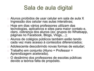 Sala de aula digital
 Alunos proibidos de usar celular em sala de aula X
Ingressão dos celular nas aulas interativas;
 Hoje em dias vários professores utilizam das
tecnologias, aplicativos e sites para maior contato e,
claro, cobrança dos alunos (ex: grupos do Whatsapp,
páginas no Facebook, Blogs, Vlogs,...);
 Alunos de colégios públicos também estão tendo
cada vez mais acesso à conteúdos diferenciados;
 Adolescente descobrindo novas formas de estudar;
 Trabalho em conjunto (Aluno + Professor =
Aprendizagem acelerada).
 O desânimo dos professores de escolas públicas
devido a teórica falta de propósito.
 