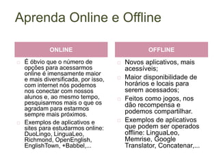 Aprenda Online e Offline
 É óbvio que o número de
opções para acessarmos
online é imensamente maior
e mais diversificada, por isso,
com internet nós podemos
nos conectar com nossos
alunos e, ao mesmo tempo,
pesquisarmos mais o que os
agradam para estarmos
sempre mais próximos.
 Exemplos de aplicativos e
sites para estudarmos online:
DuoLingo, LinguaLeo,
Richmond, OpenEnglish,
EnglishTown, +Babbel,...
 Novos aplicativos, mais
acessíveis;
 Maior disponibilidade de
horários e locais para
serem acessados;
 Feitos como jogos, nos
dão recompensa e
podemos compartilhar.
 Exemplos de aplicativos
que podem ser operados
offline: LinguaLeo,
Memrise, Google
Translator, Concatenar,...
ONLINE OFFLINE
 