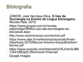 Bibliografia
 JÚNIOR, José Henrique Silva. O Uso da
Tecnologia no Ensino de Língua Estrangeira,
Revista Helb, 2012.
 https://www.grupoa.com.br/revista-
patio/artigo/5945/o-uso-das-tecnologias-na-
educacao.aspx
 http://www.veramenezes.com/techist.pdf
 https://www.ufpe.br/nehte/simposio/anais/Anais-
Hipertexto-2010/Marcos-Antonio-Araujo&Herbert-
Nunes.pdf
 https://www.youtube.com/channel/UCKJUen3LiBB
7J4d-bftEdpQ (Richmond Channel)
 Google Images
 