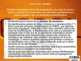 IDENTIFICADORES 
Qualquer componente criado pelo programador, seja nome de arquivo, 
variável, nome de área temporária, nome de seções e parágrafos deve 
seguir a seguinte regra de formação de identificadores: 
 