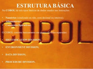 ESTRUTURA BÁSICA 
No COBOL há três tipos básicos de dados usados nas instruções: 
• Numérico (sinalizado ou não, com decimal ou inteiros); 
• Alfanumérico; 
• Constantes figurativas; 
O COBOL consiste basicamente em quatro divisões separadas: 
• IDENTIFICATION DIVISION; 
• ENVIRONMENT DIVISION; 
• DATA DIVISION; 
• PROCEDURE DIVISION. 
 