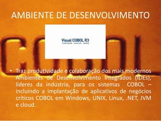 AMBIENTE DE DESENVOLVIMENTO 
• Traz produtividade e colaboração dos mais modernos 
Ambientes de Desenvolvimento Integrados (IDEs), 
líderes da indústria, para os sistemas COBOL – 
incluindo a implantação de aplicativos de negócios 
críticos COBOL em Windows, UNIX, Linux, .NET, JVM 
e cloud. 
 