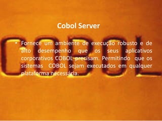Cobol Server 
• Fornece um ambiente de execução robusto e de 
alto desempenho que os seus aplicativos 
corporativos COBOL precisam. Permitindo que os 
sistemas COBOL sejam executados em qualquer 
plataforma necessária. 
 